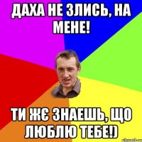 Даха не злись, на мене! Ти жє знаешь, що люблю тебе!)