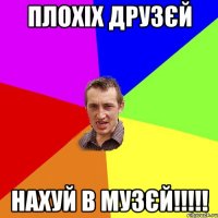 Плохіх друзєй Нахуй в музєй!!!!!