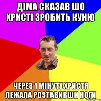 Діма сказав шо христі зробить куню Через 1 мінуту христя лежала розтавивши ноги