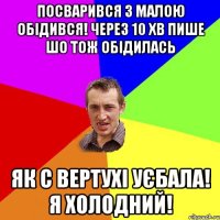 Посварився з малою обідився! Через 10 хв пише шо тож обідилась Як с вертухі уєбала! Я холодний!