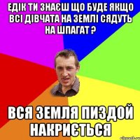 Едік ти знаєш що буде якщо всі дівчата на Землі сядуть на шпагат ? Вся Земля пиздой накриється