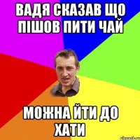 ВАДЯ СКАЗАВ ЩО ПІШОВ ПИТИ ЧАЙ МОЖНА ЙТИ ДО ХАТИ