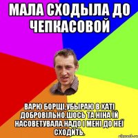 мала сходыла до Чепкасовой Варю борщі,убыраю в хаті добровільно.Шось та Ніна їй насоветувала.Надо і мені до неї сходить.