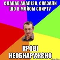 СДАВАВ АНАЛІЗИ, сказали шо в МОйом спирту крові необнаружєно