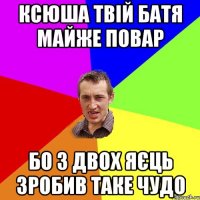 ксюша твій батя майже повар бо з двох яєць зробив таке чудо