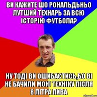 ви кажите шо Рональдьньо лутший технарь за всю історію футбола? ну тоді ви ошибаєтись,бо ві не бачили мою техніку після 8 літра пива