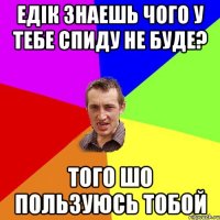 ЕДІК ЗНАЕШЬ ЧОГО У ТЕБЕ СПИДУ НЕ БУДЕ? ТОГО ШО ПОЛЬЗУЮСЬ ТОБОЙ