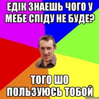 ЕДІК ЗНАЕШЬ ЧОГО У МЕБЕ СПІДУ НЕ БУДЕ? ТОГО ШО ПОЛЬЗУЮСЬ ТОБОЙ