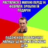 расталися з малою перед 14 февраля. зроблю їй подарок подою кобру в баночку і напишу: це могли бути наши діти