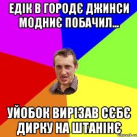 едік в городє джинси модниє побачил... уйобок вирізав сєбє дирку на штанінє