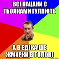 Всі пацани с тьолками гуляють А в едіка ше жмурки в голові