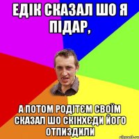 едік сказал шо я підар, а потом родітєм своїм сказал шо скінхєди його отпиздили