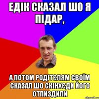 едік сказал шо я підар, а потом родітєлям своїм сказал шо скінхєди його отпиздили