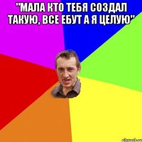 "мала кто тебя создал такую, все ебут а я целую" 