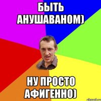 быть анушаваном) ну просто афигенно)