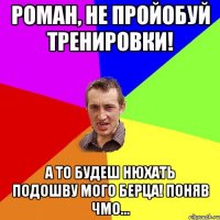 Роман, не пройобуй тренировки! А то будеш нюхать подошву мого берца! Поняв чмо...