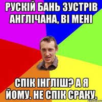 Рускій бань зустрів англічана, ві мені Спік Інгліш? а я йому. НЕ спік сраку.