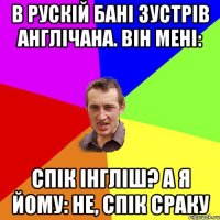 В Рускій бані зустрів англічана. Він мені: Спік інгліш? А я йому: не, спік сраку