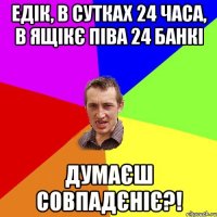 едік, в сутках 24 часа, в ящікє піва 24 банкі думаєш совпадєніє?!