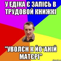 у едіка є запісь в трудовой книжкі "уволєн к йо*аній матєрі"