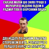 Сказав малій шо зняв гроші з Меркурія.В неділю підем в Радмір.Тіпа я охірєнний пацан Дві неділі по ночам работав сторожем в АТБ. Стіпуху ще з першого курсу не получаю