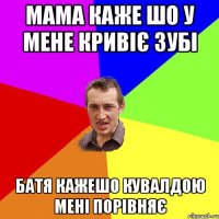 Мама каже шо у мене кривіє зубі Батя кажешо кувалдою мені порівняє