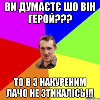 ви думаєтє шо він герой??? то в з накуреним лачо не зтикалісь!!!