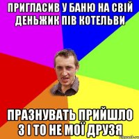 пригласив у баню на свій деньжик пів котельви празнувать прийшло 3 і то не мої друзя