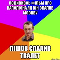 подививсь фільм про наполіона,як він спалив москву пішов спалив твалет