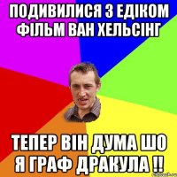 подивилися з Едіком фільм Ван Хельсінг тепер він дума шо я Граф Дракула !!