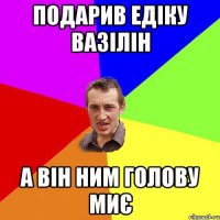 подарив едіку вазілін а він ним голову миє