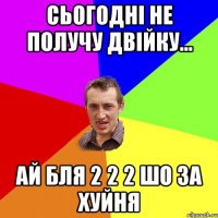 сьогодні не получу двійку... ай бля 2 2 2 шо за хуйня