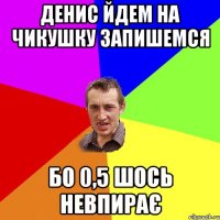 Денис йдем на чикушку запишемся Бо 0,5 шось невпирає