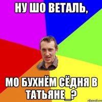 Ну шо Веталь, мо бухнём сёдня в Татьяне_?