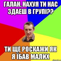 ГАЛАН, НАХУЯ ТИ НАС ЗДАЕШ В ГРУПі?? ТИ ЩЕ РОСКАЖИ ЯК Я ЇБАВ МАЛИХ