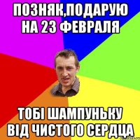 Позняк,Подарую на 23 февраля тобі шампуньку від чистого сердца