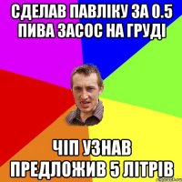 СДЕЛАВ ПАВЛіКУ ЗА 0.5 ПИВА ЗАСОС НА ГРУДі ЧіП УЗНАВ ПРЕДЛОЖИВ 5 ЛІТРіВ