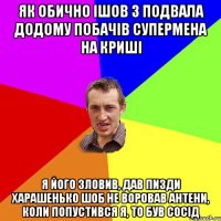 ЯК ОБИЧНО ІШОВ З ПОДВАЛА ДОДОМУ ПОБАЧіВ СУПЕРМЕНА НА КРИШІ Я ЙОГО ЗЛОВИВ, ДАВ ПИЗДИ ХАРАШЕНЬКО ШОБ НЕ ВОРОВАВ АНТЕНИ, КОЛИ ПОПУСТИВСЯ Я, ТО БУВ СОСІД