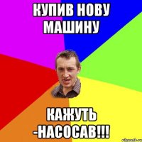 Купив нову машину кажуть -НАСОСАВ!!!