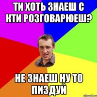 Ти хоть знаеш с кти розговарюеш? Не знаеш ну то пиздуй