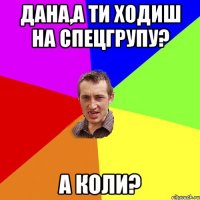 ДАНА,А ТИ ХОДИШ НА СПЕЦГРУПУ? А КОЛИ?