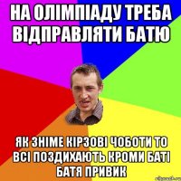 на олімпіаду треба відправляти батю як зніме кірзові чоботи то всі поздихають кроми баті батя привик