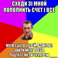 СХОДИ ЗІ МНОЙ ПОПОЛНИТЬ СЧЕТ І ВСЕ МОЖЕ ШЕ В ОБРІЙ, АДМІРАЛ ЗАЙТИ МЕНІ ТРЕБА ТУШ,КОСМЕТИЧКУ,КРЕМ