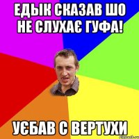 едык сказав шо не слухає гуфа! УЄБАВ С ВЕРТУХИ