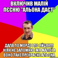 Включив Малій пєсню "Альона даст" Дала по морді і по яйцях!!! Ніяк не запомню імя малої а воно таке прекрасне Альона