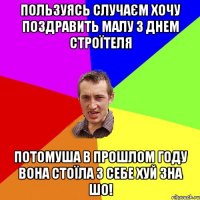 ПОЛЬЗУЯСЬ СЛУЧАЄМ ХОЧУ ПОЗДРАВИТЬ МАЛУ З ДНЕМ СТРОЇТЕЛЯ ПОТОМУША В ПРОШЛОМ ГОДУ ВОНА СТОЇЛА З СЕБЕ ХУЙ ЗНА ШО!