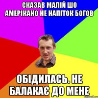 СКАЗАВ МАЛІЙ ШО АМЕРІКАНО НЕ НАПІТОК БОГОВ ОБІДИЛАСЬ. НЕ БАЛАКАЄ ДО МЕНЕ