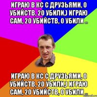 играю в кс с друзьями, 0 убийств, 20 убили,) играю сам, 20 убийств, 0 убили .. играю в кс с друзьями, 0 убийств, 20 убили,) играю сам, 20 убийств, 0 убили ..