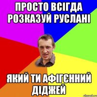 ПРОСТО ВСІГДА РОЗКАЗУЙ РУСЛАНІ ЯКИЙ ТИ АФІГЄННИЙ ДІДЖЕЙ