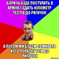 БОРИЧЬ БУДЕ ПОСТУПАТЬ В АРМІЮ І ЗДАТЬ КІЛОМЕТР ТЕСТІВ ДО РИГАЧОК А ПОТОМ МИ БУДЕМ ОБМИВАТЬ ЙОГО ПОРАЗКУ ТОЖ ДО РИГАЧОК